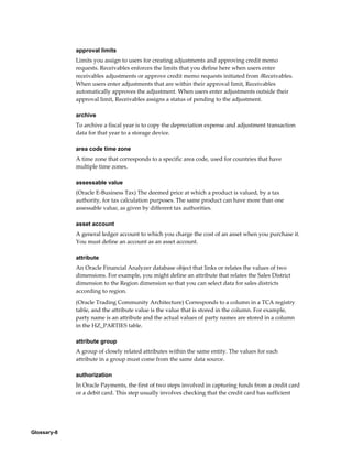Glossary-8
approval limits
Limits you assign to users for creating adjustments and approving credit memo
requests. Receivables enforces the limits that you define here when users enter
receivables adjustments or approve credit memo requests initiated from iReceivables.
When users enter adjustments that are within their approval limit, Receivables
automatically approves the adjustment. When users enter adjustments outside their
approval limit, Receivables assigns a status of pending to the adjustment.
archive
To archive a fiscal year is to copy the depreciation expense and adjustment transaction
data for that year to a storage device.
area code time zone
A time zone that corresponds to a specific area code, used for countries that have
multiple time zones.
assessable value
(Oracle E-Business Tax) The deemed price at which a product is valued, by a tax
authority, for tax calculation purposes. The same product can have more than one
assessable value, as given by different tax authorities.
asset account
A general ledger account to which you charge the cost of an asset when you purchase it.
You must define an account as an asset account.
attribute
An Oracle Financial Analyzer database object that links or relates the values of two
dimensions. For example, you might define an attribute that relates the Sales District
dimension to the Region dimension so that you can select data for sales districts
according to region.
(Oracle Trading Community Architecture) Corresponds to a column in a TCA registry
table, and the attribute value is the value that is stored in the column. For example,
party name is an attribute and the actual values of party names are stored in a column
in the HZ_PARTIES table.
attribute group
A group of closely related attributes within the same entity. The values for each
attribute in a group must come from the same data source.
authorization
In Oracle Payments, the first of two steps involved in capturing funds from a credit card
or a debit card. This step usually involves checking that the credit card has sufficient
 
