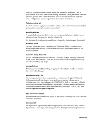 Glossary-9
funds for payment and reserving the transaction amount for settlement. Once an
authorization is obtained, then the second step, settlement, can be performed. For some
payment systems, debit card authorization includes the settlement step. Payments
works with payment systems to perform authorizations in real time.
AutoAccounting rule
In Oracle General Ledger, rules you define for the Global Intercompany System (GIS) to
generate intercompany transactions automatically.
autoallocation set
A group of allocation rules that you can run in sequence that you specify (step-down
allocations) or at the same time (parallel allocations).
See also: step-down allocation, page Glossary-88, parallel allocation, page Glossary-60
automatic event
An event with an event type classification of Automatic. Billing extensions create
automatic events to account for the revenue and invoice amounts calculated by the
billing extensions.
automatic merge threshold
(Oracle Trading Community Architecture) Value used in DQM matching to evaluate
match scores. A record with a score that exceeds the automatic merge threshold is by
default selected for party merge.
average balance
The amount computed by dividing an aggregate balance by the number of calendar
days in the related range.
average exchange rate
An exchange rate that is the average rate for an entire accounting period. General
Ledger automatically translates revenue and expense account balances using
period-average rates in accordance with FASB 52 (U.S.). And, for companies in highly
inflationary economies, General Ledger uses average exchange rates to translate your
non-historical revenue and expense accounts in accordance with FASB 8 (U.S.). Also
known as period-average exchange rate.
back-value transactions
Transactions whose effective date is prior to the current accounting date. Also known as
value-dated transactions.
balance entity
An organization represented as a balancing segment value in the accounting flexfield.
Equivalent of a fund in government organizations. Examples of balancing entities are
 