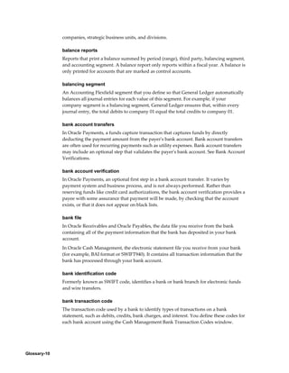 Glossary-10
companies, strategic business units, and divisions.
balance reports
Reports that print a balance summed by period (range), third party, balancing segment,
and accounting segment. A balance report only reports within a fiscal year. A balance is
only printed for accounts that are marked as control accounts.
balancing segment
An Accounting Flexfield segment that you define so that General Ledger automatically
balances all journal entries for each value of this segment. For example, if your
company segment is a balancing segment, General Ledger ensures that, within every
journal entry, the total debits to company 01 equal the total credits to company 01.
bank account transfers
In Oracle Payments, a funds capture transaction that captures funds by directly
deducting the payment amount from the payer's bank account. Bank account transfers
are often used for recurring payments such as utility expenses. Bank account transfers
may include an optional step that validates the payer's bank account. See Bank Account
Verifications.
bank account verification
In Oracle Payments, an optional first step in a bank account transfer. It varies by
payment system and business process, and is not always performed. Rather than
reserving funds like credit card authorizations, the bank account verification provides a
payee with some assurance that payment will be made, by checking that the account
exists, or that it does not appear on black lists.
bank file
In Oracle Receivables and Oracle Payables, the data file you receive from the bank
containing all of the payment information that the bank has deposited in your bank
account.
In Oracle Cash Management, the electronic statement file you receive from your bank
(for example, BAI format or SWIFT940). It contains all transaction information that the
bank has processed through your bank account.
bank identification code
Formerly known as SWIFT code, identifies a bank or bank branch for electronic funds
and wire transfers.
bank transaction code
The transaction code used by a bank to identify types of transactions on a bank
statement, such as debits, credits, bank charges, and interest. You define these codes for
each bank account using the Cash Management Bank Transaction Codes window.
 