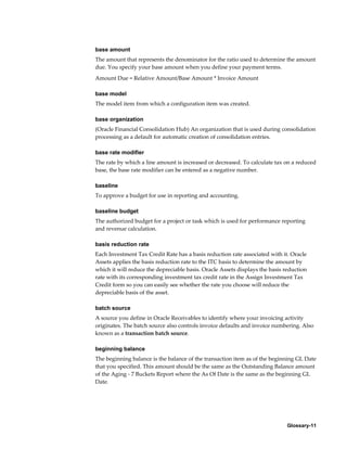 Glossary-11
base amount
The amount that represents the denominator for the ratio used to determine the amount
due. You specify your base amount when you define your payment terms.
Amount Due = Relative Amount/Base Amount * Invoice Amount
base model
The model item from which a configuration item was created.
base organization
(Oracle Financial Consolidation Hub) An organization that is used during consolidation
processing as a default for automatic creation of consolidation entries.
base rate modifier
The rate by which a line amount is increased or decreased. To calculate tax on a reduced
base, the base rate modifier can be entered as a negative number.
baseline
To approve a budget for use in reporting and accounting.
baseline budget
The authorized budget for a project or task which is used for performance reporting
and revenue calculation.
basis reduction rate
Each Investment Tax Credit Rate has a basis reduction rate associated with it. Oracle
Assets applies the basis reduction rate to the ITC basis to determine the amount by
which it will reduce the depreciable basis. Oracle Assets displays the basis reduction
rate with its corresponding investment tax credit rate in the Assign Investment Tax
Credit form so you can easily see whether the rate you choose will reduce the
depreciable basis of the asset.
batch source
A source you define in Oracle Receivables to identify where your invoicing activity
originates. The batch source also controls invoice defaults and invoice numbering. Also
known as a transaction batch source.
beginning balance
The beginning balance is the balance of the transaction item as of the beginning GL Date
that you specified. This amount should be the same as the Outstanding Balance amount
of the Aging - 7 Buckets Report where the As Of Date is the same as the beginning GL
Date.
 
