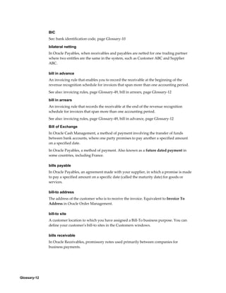 Glossary-12
BIC
See: bank identification code, page Glossary-10
bilateral netting
In Oracle Payables, when receivables and payables are netted for one trading partner
where two entitles are the same in the system, such as Customer ABC and Supplier
ABC.
bill in advance
An invoicing rule that enables you to record the receivable at the beginning of the
revenue recognition schedule for invoices that span more than one accounting period.
See also: invoicing rules, page Glossary-49, bill in arrears, page Glossary-12
bill in arrears
An invoicing rule that records the receivable at the end of the revenue recognition
schedule for invoices that span more than one accounting period.
See also: invoicing rules, page Glossary-49, bill in advance, page Glossary-12
Bill of Exchange
In Oracle Cash Management, a method of payment involving the transfer of funds
between bank accounts, where one party promises to pay another a specified amount
on a specified date.
In Oracle Payables, a method of payment. Also known as a future dated payment in
some countries, including France.
bills payable
In Oracle Payables, an agreement made with your supplier, in which a promise is made
to pay a specified amount on a specific date (called the maturity date) for goods or
services.
bill-to address
The address of the customer who is to receive the invoice. Equivalent to Invoice To
Address in Oracle Order Management.
bill-to site
A customer location to which you have assigned a Bill-To business purpose. You can
define your customer's bill-to sites in the Customers windows.
bills receivable
In Oracle Receivables, promissory notes used primarily between companies for
business payments.
 