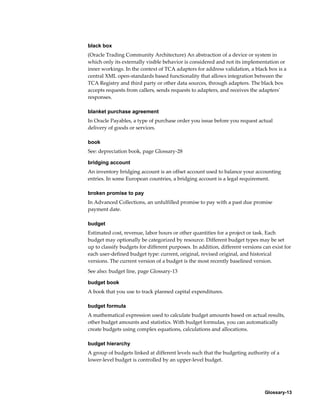 Glossary-13
black box
(Oracle Trading Community Architecture) An abstraction of a device or system in
which only its externally visible behavior is considered and not its implementation or
inner workings. In the context of TCA adapters for address validation, a black box is a
central XML open-standards based functionality that allows integration between the
TCA Registry and third party or other data sources, through adapters. The black box
accepts requests from callers, sends requests to adapters, and receives the adapters'
responses.
blanket purchase agreement
In Oracle Payables, a type of purchase order you issue before you request actual
delivery of goods or services.
book
See: depreciation book, page Glossary-28
bridging account
An inventory bridging account is an offset account used to balance your accounting
entries. In some European countries, a bridging account is a legal requirement.
broken promise to pay
In Advanced Collections, an unfulfilled promise to pay with a past due promise
payment date.
budget
Estimated cost, revenue, labor hours or other quantities for a project or task. Each
budget may optionally be categorized by resource. Different budget types may be set
up to classify budgets for different purposes. In addition, different versions can exist for
each user-defined budget type: current, original, revised original, and historical
versions. The current version of a budget is the most recently baselined version.
See also: budget line, page Glossary-13
budget book
A book that you use to track planned capital expenditures.
budget formula
A mathematical expression used to calculate budget amounts based on actual results,
other budget amounts and statistics. With budget formulas, you can automatically
create budgets using complex equations, calculations and allocations.
budget hierarchy
A group of budgets linked at different levels such that the budgeting authority of a
lower-level budget is controlled by an upper-level budget.
 