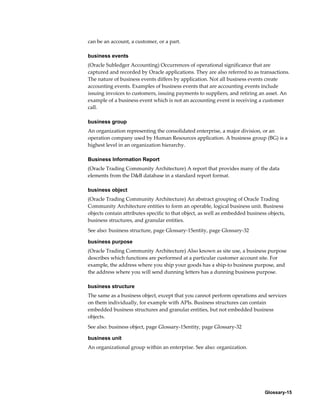 Glossary-15
can be an account, a customer, or a part.
business events
(Oracle Subledger Accounting) Occurrences of operational significance that are
captured and recorded by Oracle applications. They are also referred to as transactions.
The nature of business events differs by application. Not all business events create
accounting events. Examples of business events that are accounting events include
issuing invoices to customers, issuing payments to suppliers, and retiring an asset. An
example of a business event which is not an accounting event is receiving a customer
call.
business group
An organization representing the consolidated enterprise, a major division, or an
operation company used by Human Resources application. A business group (BG) is a
highest level in an organization hierarchy.
Business Information Report
(Oracle Trading Community Architecture) A report that provides many of the data
elements from the D&B database in a standard report format.
business object
(Oracle Trading Community Architecture) An abstract grouping of Oracle Trading
Community Architecture entities to form an operable, logical business unit. Business
objects contain attributes specific to that object, as well as embedded business objects,
business structures, and granular entities.
See also: business structure, page Glossary-15entity, page Glossary-32
business purpose
(Oracle Trading Community Architecture) Also known as site use, a business purpose
describes which functions are performed at a particular customer account site. For
example, the address where you ship your goods has a ship-to business purpose, and
the address where you will send dunning letters has a dunning business purpose.
business structure
The same as a business object, except that you cannot perform operations and services
on them individually, for example with APIs. Business structures can contain
embedded business structures and granular entities, but not embedded business
objects.
See also: business object, page Glossary-15entity, page Glossary-32
business unit
An organizational group within an enterprise. See also: organization.
 