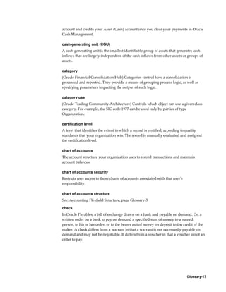 Glossary-17
account and credits your Asset (Cash) account once you clear your payments in Oracle
Cash Management.
cash-generating unit (CGU)
A cash-generating unit is the smallest identifiable group of assets that generates cash
inflows that are largely independent of the cash inflows from other assets or groups of
assets.
category
(Oracle Financial Consolidation Hub) Categories control how a consolidation is
processed and reported. They provide a means of grouping process logic, as well as
specifying parameters impacting the output of such logic.
category use
(Oracle Trading Community Architecture) Controls which object can use a given class
category. For example, the SIC code 1977 can be used only by parties of type
Organization.
certification level
A level that identifies the extent to which a record is certified, according to quality
standards that your organization sets. The record is manually evaluated and assigned
the certification level.
chart of accounts
The account structure your organization uses to record transactions and maintain
account balances.
chart of accounts security
Restricts user access to those charts of accounts associated with that user's
responsibility.
chart of accounts structure
See: Accounting Flexfield Structure, page Glossary-3
check
In Oracle Payables, a bill of exchange drawn on a bank and payable on demand. Or, a
written order on a bank to pay on demand a specified sum of money to a named
person, to his or her order, or to the bearer out of money on deposit to the credit of the
maker. A check differs from a warrant in that a warrant is not necessarily payable on
demand and may not be negotiable. It differs from a voucher in that a voucher is not an
order to pay.
 