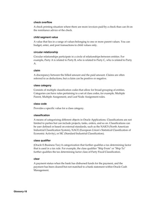 Glossary-18
check overflow
A check printing situation where there are more invoices paid by a check than can fit on
the remittance advice of the check.
child segment value
A value that lies in a range of values belonging to one or more parent values. You can
budget, enter, and post transactions to child values only.
circular relationship
Circular relationships participate in a circle of relationships between entities. For
example, Party A is related to Party B, who is related to Party C, who is related to Party
A.
claim
A discrepancy between the billed amount and the paid amount. Claims are often
referred to as deductions, but a claim can be positive or negative.
class category
Consists of multiple classification codes that allow for broad grouping of entities.
Categories can have rules pertaining to a set of class codes, for example, Multiple
Parent, Multiple Assignment, and Leaf Node Assignment rules.
class code
Provides a specific value for a class category.
classification
A means of categorizing different objects in Oracle Applications. Classifications are not
limited to parties but can include projects, tasks, orders, and so on. Classifications can
be user defined or based on external standards, such as the NAICS (North American
Industrial Classification System), NACE (European Union's Statistical Classification of
Economic Activity), or SIC (Standard Industrial Classification).
class qualifier
(Oracle E-Business Tax) A categorization that further qualifies a tax determining factor
that is used in a tax rule. For example, the class qualifier "Ship From" or "Ship To"
further qualifies the tax determining factor class of Party Fiscal Classification.
clear
A payment status when the bank has disbursed funds for the payment, and the
payment has been cleared but not matched to a bank statement within Oracle Cash
Management.
 