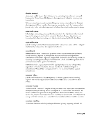 Glossary-19
clearing account
An account used to ensure that both sides of an accounting transaction are recorded.
For example, Oracle General Ledger uses clearing accounts to balance intercompany
transactions.
When you purchase an asset, your payables group creates a journal entry to the asset
clearing account. When your fixed assets group records the asset, they create an offset
journal entry to the asset clearing account to balance the entry from the payables group.
code (code name)
In Subledger Accounting, uniquely identifies an object. The object code is the internal
key used by programs and routines to refer to the object. Because object names are
translated, Subledger Accounting uses object codes to uniquely identify the object.
code relationship
(Oracle Trading Community Architecture) Relates various class codes within a category
in a hierarchy. For example, IT is a parent of Software.
commitment
In Oracle Receivables, a contractual guarantee with a customer for future purchases,
usually involving deposits or prepayments. You can create invoices against the
commitment to absorb the deposit or prepayment. Receivables automatically records all
necessary accounting entries for your commitments. Oracle Order Management allows
you to enter order lines against commitments.
In Oracle General Ledger, an encumbrance type typically associated with purchase
requisitions to track expenditures. You can view funds available and report on
commitments. Oracle Order Management allows you to enter order lines against
commitments.
company values
(Oracle Financial Consolidation Hub) Serves as the linkage between the company
segment of General Ledger operational balances and Financial Consolidation Hub
entities.
complete invoice
An invoice with a status of Complete. When you enter a new invoice, the status remains
incomplete until you actually choose to complete it. To have a status of Complete, the
invoice total must be greater than or equal to zero, the invoice must have at least one
invoice line, revenue records must exist for each line, revenue records for each line must
add up to the line amount, and a tax and revenue credit record must exist for each line.
complete matching
A condition where the invoice quantity matches the quantity originally ordered, and
 