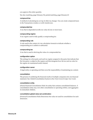 Glossary-20
you approve the entire quantity.
See also: matching, page Glossary-54, partial matching, page Glossary-61
compound tax
A method of calculating tax on top of other tax charges. You can create compound taxes
in the Transactions window or with AutoInvoice.
compounded tax
A tax that is dependent on (the tax value of) one or more taxes.
compounding regime
A tax regime used to fully qualify a compounding tax.
compounding rule
A rule used in the context of a tax calculation formula to indicate whether a
compounding tax is added or subtracted.
compounding tax
A tax that is used in deriving the value of a compounded tax.
configuration option
The settings for a first party and each tax regime assigned to the party that indicate that
the first party is subject to the regime and that designate how the tax and tax rules for
the regime are maintained and/or shared.
configuration owner
A legal entity or operating unit that owns the responsibility of maintaining tax content.
consolidation
The process of combining the financial results of multiple companies into one financial
statement. See: Global Consolidation System in the Oracle General Ledger User Guide.
consolidation entity
(Oracle Financial Consolidation Hub) An entity that contains consolidated balances. A
consolidation entity may own other consolidation or operating entities, and aggregates
its immediate children.
consolidation global value set combination
(Financial Consolidation Hub) Determines the value set used for consolidation for each
dimension.
 