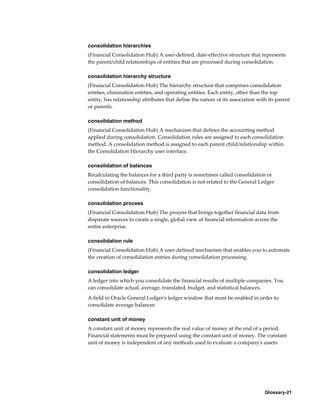Glossary-21
consolidation hierarchies
(Financial Consolidation Hub) A user-defined, date-effective structure that represents
the parent/child relationships of entities that are processed during consolidation.
consolidation hierarchy structure
(Financial Consolidation Hub) The hierarchy structure that comprises consolidation
entities, elimination entities, and operating entities. Each entity, other than the top
entity, has relationship attributes that define the nature of its association with its parent
or parents.
consolidation method
(Financial Consolidation Hub) A mechanism that defines the accounting method
applied during consolidation. Consolidation rules are assigned to each consolidation
method. A consolidation method is assigned to each parent child/relationship within
the Consolidation Hierarchy user interface.
consolidation of balances
Recalculating the balances for a third party is sometimes called consolidation or
consolidation of balances. This consolidation is not related to the General Ledger
consolidation functionality.
consolidation process
(Financial Consolidation Hub) The process that brings together financial data from
disparate sources to create a single, global view of financial information across the
entire enterprise.
consolidation rule
(Financial Consolidation Hub) A user-defined mechanism that enables you to automate
the creation of consolidation entries during consolidation processing.
consolidation ledger
A ledger into which you consolidate the financial results of multiple companies. You
can consolidate actual, average, translated, budget, and statistical balances.
A field in Oracle General Ledger's ledger window that must be enabled in order to
consolidate average balances
constant unit of money
A constant unit of money represents the real value of money at the end of a period.
Financial statements must be prepared using the constant unit of money. The constant
unit of money is independent of any methods used to evaluate a company's assets.
 
