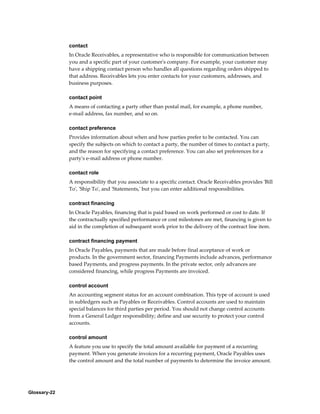 Glossary-22
contact
In Oracle Receivables, a representative who is responsible for communication between
you and a specific part of your customer's company. For example, your customer may
have a shipping contact person who handles all questions regarding orders shipped to
that address. Receivables lets you enter contacts for your customers, addresses, and
business purposes.
contact point
A means of contacting a party other than postal mail, for example, a phone number,
e-mail address, fax number, and so on.
contact preference
Provides information about when and how parties prefer to be contacted. You can
specify the subjects on which to contact a party, the number of times to contact a party,
and the reason for specifying a contact preference. You can also set preferences for a
party's e-mail address or phone number.
contact role
A responsibility that you associate to a specific contact. Oracle Receivables provides 'Bill
To', 'Ship To', and 'Statements,' but you can enter additional responsibilities.
contract financing
In Oracle Payables, financing that is paid based on work performed or cost to date. If
the contractually specified performance or cost milestones are met, financing is given to
aid in the completion of subsequent work prior to the delivery of the contract line item.
contract financing payment
In Oracle Payables, payments that are made before final acceptance of work or
products. In the government sector, financing Payments include advances, performance
based Payments, and progress payments. In the private sector, only advances are
considered financing, while progress Payments are invoiced.
control account
An accounting segment status for an account combination. This type of account is used
in subledgers such as Payables or Receivables. Control accounts are used to maintain
special balances for third parties per period. You should not change control accounts
from a General Ledger responsibility; define and use security to protect your control
accounts.
control amount
A feature you use to specify the total amount available for payment of a recurring
payment. When you generate invoices for a recurring payment, Oracle Payables uses
the control amount and the total number of payments to determine the invoice amount.
 