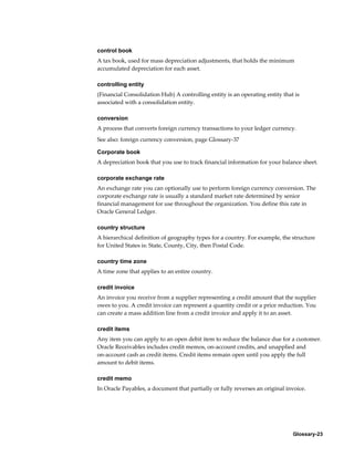 Glossary-23
control book
A tax book, used for mass depreciation adjustments, that holds the minimum
accumulated depreciation for each asset.
controlling entity
(Financial Consolidation Hub) A controlling entity is an operating entity that is
associated with a consolidation entity.
conversion
A process that converts foreign currency transactions to your ledger currency.
See also: foreign currency conversion, page Glossary-37
Corporate book
A depreciation book that you use to track financial information for your balance sheet.
corporate exchange rate
An exchange rate you can optionally use to perform foreign currency conversion. The
corporate exchange rate is usually a standard market rate determined by senior
financial management for use throughout the organization. You define this rate in
Oracle General Ledger.
country structure
A hierarchical definition of geography types for a country. For example, the structure
for United States is: State, County, City, then Postal Code.
country time zone
A time zone that applies to an entire country.
credit invoice
An invoice you receive from a supplier representing a credit amount that the supplier
owes to you. A credit invoice can represent a quantity credit or a price reduction. You
can create a mass addition line from a credit invoice and apply it to an asset.
credit items
Any item you can apply to an open debit item to reduce the balance due for a customer.
Oracle Receivables includes credit memos, on-account credits, and unapplied and
on-account cash as credit items. Credit items remain open until you apply the full
amount to debit items.
credit memo
In Oracle Payables, a document that partially or fully reverses an original invoice.
 