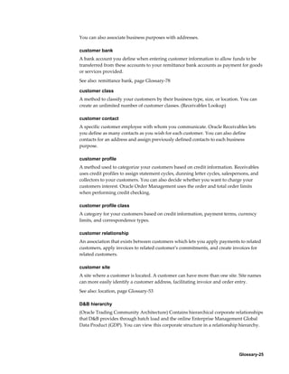 Glossary-25
You can also associate business purposes with addresses.
customer bank
A bank account you define when entering customer information to allow funds to be
transferred from these accounts to your remittance bank accounts as payment for goods
or services provided.
See also: remittance bank, page Glossary-78
customer class
A method to classify your customers by their business type, size, or location. You can
create an unlimited number of customer classes. (Receivables Lookup)
customer contact
A specific customer employee with whom you communicate. Oracle Receivables lets
you define as many contacts as you wish for each customer. You can also define
contacts for an address and assign previously defined contacts to each business
purpose.
customer profile
A method used to categorize your customers based on credit information. Receivables
uses credit profiles to assign statement cycles, dunning letter cycles, salespersons, and
collectors to your customers. You can also decide whether you want to charge your
customers interest. Oracle Order Management uses the order and total order limits
when performing credit checking.
customer profile class
A category for your customers based on credit information, payment terms, currency
limits, and correspondence types.
customer relationship
An association that exists between customers which lets you apply payments to related
customers, apply invoices to related customer's commitments, and create invoices for
related customers.
customer site
A site where a customer is located. A customer can have more than one site. Site names
can more easily identify a customer address, facilitating invoice and order entry.
See also: location, page Glossary-53
D&B hierarchy
(Oracle Trading Community Architecture) Contains hierarchical corporate relationships
that D&B provides through batch load and the online Enterprise Management Global
Data Product (GDP). You can view this corporate structure in a relationship hierarchy.
 