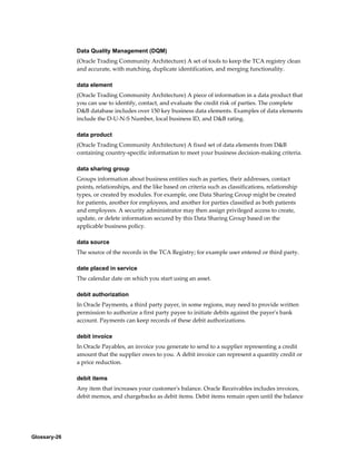 Glossary-26
Data Quality Management (DQM)
(Oracle Trading Community Architecture) A set of tools to keep the TCA registry clean
and accurate, with matching, duplicate identification, and merging functionality.
data element
(Oracle Trading Community Architecture) A piece of information in a data product that
you can use to identify, contact, and evaluate the credit risk of parties. The complete
D&B database includes over 150 key business data elements. Examples of data elements
include the D-U-N-S Number, local business ID, and D&B rating.
data product
(Oracle Trading Community Architecture) A fixed set of data elements from D&B
containing country-specific information to meet your business decision-making criteria.
data sharing group
Groups information about business entities such as parties, their addresses, contact
points, relationships, and the like based on criteria such as classifications, relationship
types, or created by modules. For example, one Data Sharing Group might be created
for patients, another for employees, and another for parties classified as both patients
and employees. A security administrator may then assign privileged access to create,
update, or delete information secured by this Data Sharing Group based on the
applicable business policy.
data source
The source of the records in the TCA Registry; for example user entered or third party.
date placed in service
The calendar date on which you start using an asset.
debit authorization
In Oracle Payments, a third party payer, in some regions, may need to provide written
permission to authorize a first party payee to initiate debits against the payer's bank
account. Payments can keep records of these debit authorizations.
debit invoice
In Oracle Payables, an invoice you generate to send to a supplier representing a credit
amount that the supplier owes to you. A debit invoice can represent a quantity credit or
a price reduction.
debit items
Any item that increases your customer's balance. Oracle Receivables includes invoices,
debit memos, and chargebacks as debit items. Debit items remain open until the balance
 