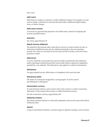 Glossary-27
due is zero.
debit memo
Debit that you assign to a customer to collect additional charges. For example, you may
want to charge a customer for unearned discounts taken, additional freight charges,
taxes, or finance charges.
debit memo reversal
A reversal of a payment that generates a new debit memo, instead of reopening old
invoices and debit memos.
deduction
See: claim, page Glossary-18
default recovery settlement
The default for the moment either when the tax recovery is used to reduce tax due, or
when the tax liability becomes due for settlement (typically in the next reporting
period). The values are immediate (at invoice time) or deferred (when, and to the extent,
payment is made).
deferred tax
A tax for which the accrual, both due and recoverable, (and therefore the settlement
and/or reporting) is delayed beyond the invoice date, based on special tax regulations
specified by a tax authority. The deferred tax only applies to a subset of transactions.
delinquency
An open (unpaid) invoice, debit memo, or chargeback with a past due date.
delinquency status
The status of a transaction assigned by a scoring engine. It can be current,
pre-delinquent or delinquent.
denomination currency
In some financial contexts, a term used to refer to the currency in which a transaction
takes place. In this manual, this currency is called transaction currency.
See also: transaction currency, page Glossary-98
deploying company
The Oracle customer that has or will install, implement, and run all or part of the Oracle
E-Business Suite.
deposit
A type of commitment whereby a customer agrees to deposit or prepay a sum of money
 