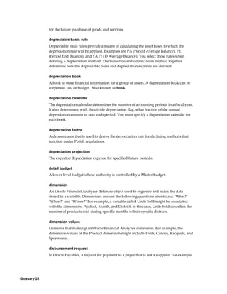 Glossary-28
for the future purchase of goods and services.
depreciable basis rule
Depreciable basis rules provide a means of calculating the asset bases to which the
depreciation rate will be applied. Examples are PA (Period Average Balance), PE
(Period End Balance), and YA (YTD Average Balance). You select these rules when
defining a depreciation method. The basis rule and depreciation method together
determine how the depreciable basis and depreciation expense are derived.
depreciation book
A book to store financial information for a group of assets. A depreciation book can be
corporate, tax, or budget. Also known as book.
depreciation calendar
The depreciation calendar determines the number of accounting periods in a fiscal year.
It also determines, with the divide depreciation flag, what fraction of the annual
depreciation amount to take each period. You must specify a depreciation calendar for
each book.
depreciation factor
A denominator that is used to derive the depreciation rate for declining methods that
function under Polish regulations.
depreciation projection
The expected depreciation expense for specified future periods.
detail budget
A lower level budget whose authority is controlled by a Master budget.
dimension
An Oracle Financial Analyzer database object used to organize and index the data
stored in a variable. Dimensions answer the following questions about data: "What?"
"When?" and "Where?" For example, a variable called Units Sold might be associated
with the dimensions Product, Month, and District. In this case, Units Sold describes the
number of products sold during specific months within specific districts.
dimension values
Elements that make up an Oracle Financial Analyzer dimension. For example, the
dimension values of the Product dimension might include Tents, Canoes, Racquets, and
Sportswear.
disbursement request
In Oracle Payables, a request for payment to a payee that is not a supplier. For example,
 
