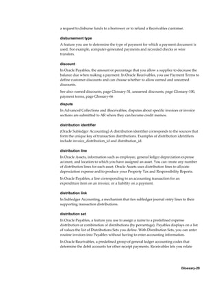 Glossary-29
a request to disburse funds to a borrower or to refund a Receivables customer.
disbursement type
A feature you use to determine the type of payment for which a payment document is
used. For example, computer-generated payments and recorded checks or wire
transfers.
discount
In Oracle Payables, the amount or percentage that you allow a supplier to decrease the
balance due when making a payment. In Oracle Receivables, you use Payment Terms to
define customer discounts and can choose whether to allow earned and unearned
discounts.
See also: earned discounts, page Glossary-31, unearned discounts, page Glossary-100,
payment terms, page Glossary-66
dispute
In Advanced Collections and iReceivables, disputes about specific invoices or invoice
sections are submitted to AR where they can become credit memos.
distribution identifier
(Oracle Subledger Accounting) A distribution identifier corresponds to the sources that
form the unique key of transaction distributions. Examples of distribution identifiers
include invoice_distribution_id and distribution_id.
distribution line
In Oracle Assets, information such as employee, general ledger depreciation expense
account, and location to which you have assigned an asset. You can create any number
of distribution lines for each asset. Oracle Assets uses distribution lines to allocate
depreciation expense and to produce your Property Tax and Responsibility Reports.
In Oracle Payables, a line corresponding to an accounting transaction for an
expenditure item on an invoice, or a liability on a payment.
distribution link
In Subledger Accounting, a mechanism that ties subledger journal entry lines to their
supporting transaction distributions.
distribution set
In Oracle Payables, a feature you use to assign a name to a predefined expense
distribution or combination of distributions (by percentage). Payables displays on a list
of values the list of Distributions Sets you define. With Distribution Sets, you can enter
routine invoices into Payables without having to enter accounting information.
In Oracle Receivables, a predefined group of general ledger accounting codes that
determine the debit accounts for other receipt payments. Receivables lets you relate
 