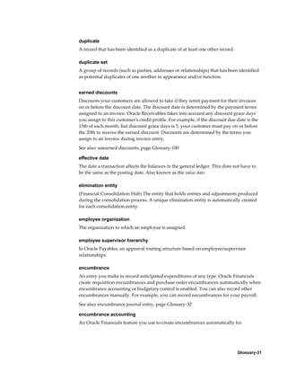 Glossary-31
duplicate
A record that has been identified as a duplicate of at least one other record.
duplicate set
A group of records (such as parties, addresses or relationships) that has been identified
as potential duplicates of one another in appearance and/or function.
earned discounts
Discounts your customers are allowed to take if they remit payment for their invoices
on or before the discount date. The discount date is determined by the payment terms
assigned to an invoice. Oracle Receivables takes into account any discount grace days
you assign to this customer's credit profile. For example, if the discount due date is the
15th of each month, but discount grace days is 5, your customer must pay on or before
the 20th to receive the earned discount. Discounts are determined by the terms you
assign to an invoice during invoice entry.
See also: unearned discounts, page Glossary-100
effective date
The date a transaction affects the balances in the general ledger. This does not have to
be the same as the posting date. Also known as the value date.
elimination entity
(Financial Consolidation Hub) The entity that holds entries and adjustments produced
during the consolidation process. A unique elimination entity is automatically created
for each consolidation entity.
employee organization
The organization to which an employee is assigned.
employee supervisor hierarchy
In Oracle Payables, an approval routing structure based on employee/supervisor
relationships.
encumbrance
An entry you make to record anticipated expenditures of any type. Oracle Financials
create requisition encumbrances and purchase order encumbrances automatically when
encumbrance accounting or budgetary control is enabled. You can also record other
encumbrances manually. For example, you can record encumbrances for your payroll.
See also: encumbrance journal entry, page Glossary-32
encumbrance accounting
An Oracle Financials feature you use to create encumbrances automatically for
 