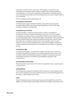 Glossary-32
requisitions, purchase orders, and invoices. The budgetary control feature uses
encumbrance accounting to reserve funds for budgets. If you enable encumbrance
accounting only, you can create encumbrances automatically or manually; however,
you cannot check funds online and Oracle Financials does not verify available funds for
your transaction.
See also: budgetary control, page Glossary-14
encumbrance commitment
In Oracle General Ledger and Oracle Payables, an encumbrance type typically
associated with purchase requisitions to track expenditures. You can view funds
available and report on commitments.
encumbrance journal entry
In Oracle Payables, a journal entry that increases or relieves encumbrances.
Encumbrance entries can include encumbrances of any type. If you have enabled
encumbrance accounting, when you successfully validate an invoice matched to an
encumbered purchase order, Oracle General Ledger automatically creates encumbrance
journal entries that relieve the original encumbrance journal entries. General Ledger
also creates new encumbrance journal entries for any quantity or price variance
between an invoice and the matched purchase order. General Ledger automatically
creates encumbrance journal entries for an unmatched invoice when you validate the
invoice.
encumbrance type
In Oracle General Ledger, an encumbrance category that allows you to track your
anticipated expenditures according to your purchase approval process and to more
accurately control your planned expenditures. Examples of encumbrance types are
commitments (requisition encumbrances) and obligations (purchase order
encumbrances).
end of period's unit of money
The end of period's unit of money is the value that represents money's acquiring power
as of period end.
ending balance
The ending balance represents the balance of the transaction as of the ending GL Date
that you have specified. This column should be the same as the Outstanding Balance of
the Aging - 7 Buckets Report for this item.
entity
(Oracle Trading Community Architecture) A group of related attributes in the TCA
Registry; for example Organization Profile, Person Profile, Address, and Contact Point.
 