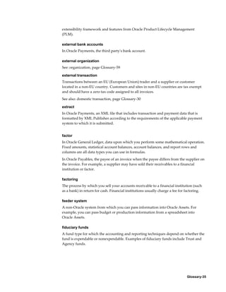 Glossary-35
extensibility framework and features from Oracle Product Lifecycle Management
(PLM).
external bank accounts
In Oracle Payments, the third party's bank account.
external organization
See: organization, page Glossary-59
external transaction
Transactions between an EU (European Union) trader and a supplier or customer
located in a non-EU country. Customers and sites in non-EU countries are tax exempt
and should have a zero tax code assigned to all invoices.
See also: domestic transaction, page Glossary-30
extract
In Oracle Payments, an XML file that includes transaction and payment data that is
formatted by XML Publisher according to the requirements of the applicable payment
system to which it is submitted.
factor
In Oracle General Ledger, data upon which you perform some mathematical operation.
Fixed amounts, statistical account balances, account balances, and report rows and
columns are all data types you can use in formulas.
In Oracle Payables, the payee of an invoice when the payee differs from the supplier on
the invoice. For example, a supplier may have sold their receivables to a financial
institution or factor.
factoring
The process by which you sell your accounts receivable to a financial institution (such
as a bank) in return for cash. Financial institutions usually charge a fee for factoring.
feeder system
A non-Oracle system from which you can pass information into Oracle Assets. For
example, you can pass budget or production information from a spreadsheet into
Oracle Assets.
fiduciary funds
A fund type for which the accounting and reporting techniques depend on whether the
fund is expendable or nonexpendable. Examples of fiduciary funds include Trust and
Agency funds.
 