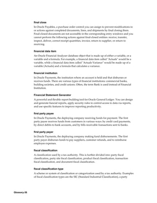 Glossary-36
final close
In Oracle Payables, a purchase order control you can assign to prevent modifications to
or actions against completed documents, lines, and shipments by final closing them.
Final-closed documents are not accessible in the corresponding entry windows and you
cannot perform the following actions against final-closed entities: receive, transfer,
inspect, deliver, correct receipt quantities, invoice, return to supplier, or return to
receiving.
financial data item
An Oracle Financial Analyzer database object that is made up of either a variable, or a
variable and a formula. For example, a financial data item called "Actuals" would be a
variable, while a financial data item called "Actuals Variance" would be made up of a
variable (Actuals) and a formula that calculates a variance.
financial institution
In Oracle Payments, the institution where an account is held and that disburses or
receives funds. There are various types of financial institutions: commercial banks,
building societies, and credit unions. Often, the term Bank is used instead of Financial
Institution.
Financial Statement Generator
A powerful and flexible report building tool for Oracle General Ledger. You can design
and generate fiancial reports, apply security rules to control access to data via reports,
and use specific features to improve reporting productivity.
first party payee
In Oracle Payments, the deploying company receiving funds for payment. The first
party payee receives funds from customers in various ways: by credit card payments,
by direct debits to bank accounts, and by bills receivable transactions sent to banks.
first party payer
In Oracle Payments, the deploying company making fund disbursements. The first
party payer disburses funds to pay suppliers, customer refunds, and to reimburse
employee expenses.
fiscal classification
A classification used by a tax authority. This is further divided into: party fiscal
classification, party site fiscal classification, product fiscal classification, transaction
fiscal classification, and document fiscal classification.
fiscal classification type
A scheme or system of classification or categorization used by a tax authority. Examples
of fiscal classification types are the SIC (Standard Industrial Classification), a party
 