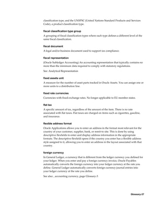 Glossary-37
classification type; and the UNSPSC (United Nations Standard Products and Services
Code), a product classification type.
fiscal classification type group
A grouping of fiscal classification types where each type defines a different level of the
same fiscal classification.
fiscal document
A legal and/or business document used to support tax compliance.
fiscal representation
(Oracle Subledger Accounting) An accounting representation that typically contains no
more than the minimum data required to comply with statutory regulations.
See: Analytical Representation
fixed assets unit
A measure for the number of asset parts tracked in Oracle Assets. You can assign one or
more units to a distribution line.
fixed rate currencies
Currencies with fixed exchange rates. No longer applicable to EU member states.
flat tax
A specific amount of tax, regardless of the amount of the item. There is no rate
associated with flat taxes. Flat taxes are charged on items such as cigarettes, gasoline,
and insurance.
flexible address format
Oracle Applications allows you to enter an address in the format most relevant for the
country of your customer, supplier, bank, or remit-to site. This is done by using
descriptive flexfields to enter and display address information in the appropriate
formats. The descriptive flexfield opens if the country you enter has a flexible address
style assigned to it, allowing you to enter an address in the layout associated with that
country.
foreign currency
In General Ledger, a currency that is different from the ledger currency you defined for
your ledger. When you enter and pay a foreign currency invoice, Oracle Payables
automatically converts the foreign currency into your ledger currency at the rate you
define. General Ledger automatically converts foreign currency journal entries into
your ledger currency at the rate you define.
See also: , accounting currency, page Glossary-3
 