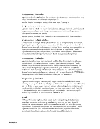 Glossary-38
foreign currency conversion
A process in Oracle Applications that converts a foreign currency transaction into your
ledger currency using an exchange rate you specify.
See also: foreign currency exchange gain or loss, page Glossary-38
foreign currency journal entry
A journal entry in which you record transactions in a foreign currency. Oracle General
Ledger automatically converts foreign currency amounts into your ledger currency
using an exchange rate you specify.
See also: foreign currency, page Glossary-37, accounting currency, page Glossary-3
foreign currency realized gain/loss
Gains or losses on foreign currency transactions due to foreign currency fluctuations.
Typically, the gain or loss is tracked for assets or liabilities for a period of time. Oracle
General Ledger posts all foreign currency gains or losses resulting from revaluations to
the Cumulative Translation Adjustment account defined in your ledger. Oracle
Payables determines the foreign currency gain or loss as the difference between the
invoiced amount and the payment amount due to changes in exchange rates.
foreign currency revaluation
A process that allows you to revalue assets and liabilities denominated in a foreign
currency using a period-end (usually a balance sheet date) exchange rate. Oracle
General Ledger automatically revalues your foreign assets and liabilities using the
period-end exchange rate you specify. Revaluation gains and losses result from
fluctuations in an exchange rate between a transaction date and a balance sheet date.
General Ledger automatically creates a journal entry in accordance with FASB 52 (U.S.)
to adjust your unrealized gain/loss account when you run revaluation.
foreign currency translation
A process that allows you to restate your ledger currency account balances into a
reporting currency. Oracle General Ledger multiplies the average, periodic, or historical
rate you define by your ledger currency account balances to perform foreign currency
translation. General Ledger translates foreign currency in accordance with FASB 52
(U.S.). General Ledger also remeasures foreign currencies for companies in highly
inflationary economies, in accordance with FASB 8 (U.S.).
format
In Oracle Payments, to place data in a data file by using a template that contains
prescribed formatting attributes, such as location, font, and font size. Financial
institutions, payment systems, and/or countries have specific electronic formatting
requirements for payment instructions and settlement batches. For example, Oracle
Payments uses Oracle XML Publisher to format electronic payment instructions
according to formatting requirements of specific financial institutions.
 