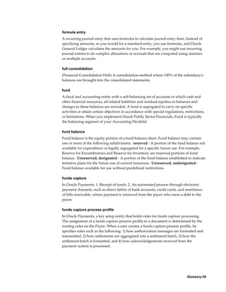 Glossary-39
formula entry
A recurring journal entry that uses formulas to calculate journal entry lines. Instead of
specifying amounts, as you would for a standard entry, you use formulas, and Oracle
General Ledger calculates the amounts for you. For example, you might use recurring
journal entries to do complex allocations or accruals that are computed using statistics
or multiple accounts.
full consolidation
(Financial Consolidation Hub) A consolidation method where 100% of the subsidiary's
balances are brought into the consolidated statements.
fund
A fiscal and accounting entity with a self-balancing set of accounts in which cash and
other financial resources, all related liabilities and residual equities or balances and
changes to these balances are recorded. A fund is segregated to carry on specific
activities or attain certain objectives in accordance with special regulations, restrictions,
or limitations. When you implement Oracle Public Sector Financials, Fund is typically
the balancing segment of your Accounting Flexfield.
fund balance
Fund balance is the equity portion of a fund balance sheet. Fund balance may contain
one or more of the following subdivisions: reserved - A portion of the fund balance not
available for expenditure or legally segregated for a specific future use. For example,
Reserve for Encumbrances and Reserve for Inventory are reserved portions of fund
balance. Unreserved, designated - A portion of the fund balance established to indicate
tentative plans for the future use of current resources. Unreserved, undesignated -
Fund balance available for use without predefined restrictions.
funds capture
In Oracle Payments, 1. Receipt of funds. 2. An automated process through electronic
payment channels, such as direct debits of bank accounts, credit cards, and remittance
of bills receivable, where payment is retrieved from the payer who owes a debt to the
payee.
funds capture process profile
In Oracle Payments, a key setup entity that holds rules for funds capture processing.
The assignment of a funds capture process profile to a document is determined by the
routing rules on the Payee. When a user creates a funds capture process profile, he
specifies rules such as the following: 1) how authorization messages are formatted and
transmitted, 2) how settlements are aggregated into a settlement batch, 3) how the
settlement batch is formatted, and 4) how acknowledgements received from the
payment system is processed.
 