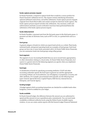 Glossary-40
funds capture process request
In Oracle Payments, a request to capture funds that is made by a source product for
Oracle Payments' settlement service. The request contains identifying information,
optional settlement instructions, and all the settlements. Funds capture process requests
originate from Oracle Receivables and contain receipts for electronic funds capture. The
funds capture process request includes only settlements. Any necessary credit card
authorizations and bank account verification must have been performed before the
submission of the funds capture process request.
funds disbursement
In Oracle Payables, a payment sent from the first party payer to the third party payee. A
payment can take an electronic form; such as EFT or wire, or a printed form such as a
check.
fund group
A general category of funds for which you report fund activity as a whole. Plant funds,
restricted funds, and general operating funds are examples of fund groups. Each fund
group can have one or more funds associated with it. In Oracle Public Sector Financials,
you can summarize funds into fund groups using rollup groups.
fund segment
The segment of your Accounting Flexfield that you use to record fund, appropriation,
or other information relating to a fiscal entity. In Oracle Public Sector Financials, fund
segment is a generic term for the balancing segment you specify when you implement
Oracle Public Sector Financials.
fund type
A classification of funds for specifying accounting attributes. GAAP and other
accounting authorities specify the fund types in general use and the appropriate
accounting method, use of encumbrance, use of budgetary or proprietary accounts, and
other attributes. For example, governmental units typically use the following fund
types: General, Special Revenue, Capital Projects, Debt Service, Internal Service,
Enterprise, and Trust & Agency.
funding budget
A budget against which accounting transactions are checked for available funds when
budgetary control is enabled for your ledger.
funds available
In Oracle General Ledger, the difference between the amount you are authorized to
spend and the amount of your expenditures plus commitments. You can track funds
availability at different authority levels using the Online Funds Available inquiry
window, or you can create custom reports with the General Ledger Financial Statement
 