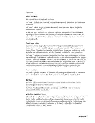Glossary-41
Generator.
funds checking
The process of certifying funds available.
In Oracle Payables, you can check funds when you enter a requisition, purchase order,
or invoice.
In Oracle General Ledger, you can check funds when you enter actual, budget, or
encumbrance journals.
When you check funds, Oracle Financials compares the amount of your transaction
against your funds available and notifies you online whether funds are available for
your transaction. Oracle Financials does not reserve funds for your transaction when
you check funds.
funds reservation
In Oracle General Ledger, the process of reserving funds available. You can reserve
funds when you enter actual, budget, or encumbrance journals. When you reserve
funds, Oracle Financials compares the amount of your transaction against your funds
available and notifies you online whether funds are available for your transaction.
In Oracle Payables, the creation of requisition, purchase order, or invoice encumbrance
journal entries. Payables reserves funds for your invoice when you validate the invoice.
Invoice Validation creates encumbrance journal entries for an unmatched invoice or for
price and quantity variances between an invoice and the purchase order to which you
match the invoice. Payables immediately updates your funds available balances and
creates an encumbrance journal entry that you can post in your general ledger.
funds transfer
In Oracle Payments, any kind of automatic process to perform a transfer of funds from
or to a payer's bank account. See Bank Account Transfer, Direct Debit, or ACH.
GL Date
The date, referenced from Oracle General Ledger, used to determine the correct
accounting period for your transactions.
In Oracle Payables and Receivables, you assign a GL Date to your invoices and
payments when they are created.
global configuration owner
(Oracle E-Business Tax) A special configuration owner that owns tax configuration data
that is visible to all legal entities and operating units within an enterprise. The global
configuration owner provides central management of enterprise tax configuration data;
a legal entity or operating unit makes use of the data by subscribing to the global
configuration owner for a tax regime.
 