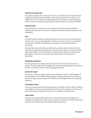 Glossary-43
historical exchange rate
A weighted-average rate for transactions that occur at different times. Oracle General
Ledger uses historical rates to translate owner's equity accounts in accordance with
FASB 52 (U.S.). For companies in highly inflationary economies, General Ledger uses
historical rates to remeasure specific historical account balances, according to FASB 8.
historical rates
User-defined rates or amounts for non-monetary assets, non-monetary liabilities,
owner's equity accounts, or revenues or expenses associated with non-monetary assets
or liabilities.
hold
In Oracle Payables, holds are systematically placed on invoices if the invoices require
further review. You can manually place a hold on an invoice or an invoice scheduled
payment line. All holds in Payables prevent payment; some holds also prevent
accounting.
In Oracle Receivables and Advanced Collections, a feature that prevents an order or
order line from progressing through the order cycle. If you place a customer on credit
hold in Receivables, you cannot create new orders for this customer in Oracle Order
Management. However, you can still create transactions for this customer in
Receivables.
identifying jurisdiction
The first jurisdiction an entity must register with to be allowed to do business in a
country. If a legal entity needs to register with more than one jurisdiction to commence
business, one must be chosen as the identifying jurisdiction.
income tax region
The region or state you assign to paid invoice distribution lines for a 1099 supplier. If
you participate in the Combined Filing Program, Payables produces K records for all
income tax regions participating in the Combined Filing Program that have qualifying
payments.
incomplete invoice
An invoice whose status has not been changed to Complete or that has failed validation.
To complete an invoice, several conditions must be met. For example, the invoice must
have at least one line and the GL date must be in an Open or Future period.
index values
An index value represents the price level for the period that the value applies to in
relation to a fixed base level. Index values are used to calculate the correction factor that
represents the inflation rate in the inflation adjustment process.
 