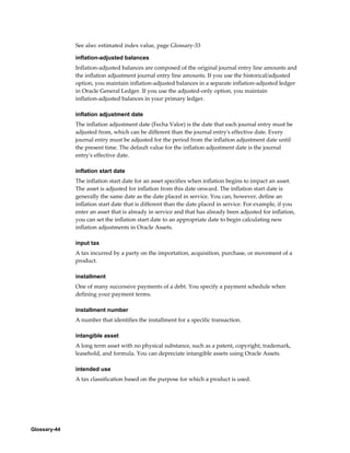 Glossary-44
See also: estimated index value, page Glossary-33
inflation-adjusted balances
Inflation-adjusted balances are composed of the original journal entry line amounts and
the inflation adjustment journal entry line amounts. If you use the historical/adjusted
option, you maintain inflation-adjusted balances in a separate inflation-adjusted ledger
in Oracle General Ledger. If you use the adjusted-only option, you maintain
inflation-adjusted balances in your primary ledger.
inflation adjustment date
The inflation adjustment date (Fecha Valor) is the date that each journal entry must be
adjusted from, which can be different than the journal entry's effective date. Every
journal entry must be adjusted for the period from the inflation adjustment date until
the present time. The default value for the inflation adjustment date is the journal
entry's effective date.
inflation start date
The inflation start date for an asset specifies when inflation begins to impact an asset.
The asset is adjusted for inflation from this date onward. The inflation start date is
generally the same date as the date placed in service. You can, however, define an
inflation start date that is different than the date placed in service. For example, if you
enter an asset that is already in service and that has already been adjusted for inflation,
you can set the inflation start date to an appropriate date to begin calculating new
inflation adjustments in Oracle Assets.
input tax
A tax incurred by a party on the importation, acquisition, purchase, or movement of a
product.
installment
One of many successive payments of a debt. You specify a payment schedule when
defining your payment terms.
installment number
A number that identifies the installment for a specific transaction.
intangible asset
A long term asset with no physical substance, such as a patent, copyright, trademark,
leasehold, and formula. You can depreciate intangible assets using Oracle Assets.
intended use
A tax classification based on the purpose for which a product is used.
 
