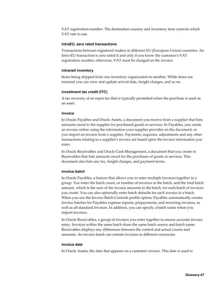 Glossary-47
VAT registration number. The destination country and inventory item controls which
VAT rate to use.
intraEU, zero rated transactions
Transactions between registered traders in different EU (European Union) countries. An
Intra-EU transaction is zero rated if and only if you know the customer's VAT
registration number; otherwise, VAT must be charged on the invoice.
intransit inventory
Items being shipped from one inventory organization to another. While items are
intransit you can view and update arrival date, freight charges, and so on.
investment tax credit (ITC)
A tax recovery of an input tax that is typically permitted when the purchase is used as
an asset.
invoice
In Oracle Payables and Oracle Assets, a document you receive from a supplier that lists
amounts owed to the supplier for purchased goods or services. In Payables, you create
an invoice online using the information your supplier provides on the document, or
you import an invoice from a supplier. Payments, inquiries, adjustments and any other
transactions relating to a supplier's invoice are based upon the invoice information you
enter.
In Oracle Receivables and Oracle Cash Management, a document that you create in
Receivables that lists amounts owed for the purchases of goods or services. This
document also lists any tax, freight charges, and payment terms.
invoice batch
In Oracle Payables, a feature that allows you to enter multiple invoices together in a
group. You enter the batch count, or number of invoices in the batch, and the total batch
amount, which is the sum of the invoice amounts in the batch, for each batch of invoices
you create. You can also optionally enter batch defaults for each invoice in a batch.
When you use the Invoice Batch Controls profile option, Payables automatically creates
invoice batches for Payables expense reports, prepayments, and recurring invoices, as
well as all standard invoices. In addition, you can specify a batch name when you
import invoices.
In Oracle Receivables, a group of invoices you enter together to ensure accurate invoice
entry. Invoices within the same batch share the same batch source and batch name.
Receivables displays any differences between the control and actual counts and
amounts. An invoice batch can contain invoices in different currencies.
invoice date
In Oracle Assets, the date that appears on a customer invoice. This date is used to
 