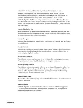 Glossary-48
calculate the invoice due date, according to the customer's payment terms.
In Oracle Receivables, the date an invoice is created. This is also the date that
Receivables prints on each invoice. Receivables also uses this date to determine the
payment due date based on the payment terms you specify on the invoice.
In Oracle Payables, the date you assign to an invoice you enter in Payables. Payables
uses this date to calculate the invoice due date, according to the payment terms for the
invoice. The invoice date can be the date the invoice was entered or it can be a different
date you specify.
invoice distribution line
A line representing an expenditure item on an invoice. A single expenditure item may
have multiple distribution lines for cost and revenue. An invoice distribution line holds
an amount, account code, and accounting date.
invoice line types
A feature that classifies every invoice line or distribution. For example, item tax, freight,
or miscellaneous.
invoice number
A number or combination of numbers and characters that uniquely identifies an invoice
within your system. Usually generated automatically by your receivables system to
avoid assigning duplicate numbers.
invoice price variance
The difference between the item price for an invoice and its matched purchase order.
For your inventory items, Payables tracks any invoice price variances.
invoice quantity variance
The difference between the quantity-billed for an invoice and the quantity-ordered (or
received/accepted, depending on the level of matching you use) for its matched
purchase order. Payables distributes invoice quantity variances to the Accounting
Flexfield for your invoice distribution lines.
invoice related claim
A claim that is due to a discrepancy between the billed amount and the paid amount for
a specific transaction
invoice request
In Oracle Payables, an invoice submitted without a purchase order by a supplier via
Oracle iSupplier Portal, which is pending review and approval by the appropriate
persons within the deploying company.
 
