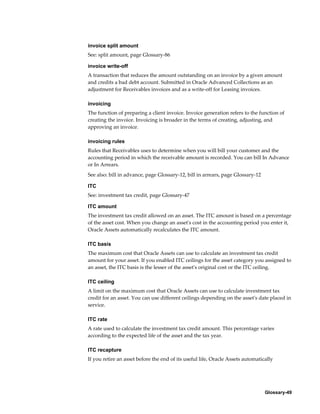 Glossary-49
invoice split amount
See: split amount, page Glossary-86
invoice write-off
A transaction that reduces the amount outstanding on an invoice by a given amount
and credits a bad debt account. Submitted in Oracle Advanced Collections as an
adjustment for Receivables invoices and as a write-off for Leasing invoices.
invoicing
The function of preparing a client invoice. Invoice generation refers to the function of
creating the invoice. Invoicing is broader in the terms of creating, adjusting, and
approving an invoice.
invoicing rules
Rules that Receivables uses to determine when you will bill your customer and the
accounting period in which the receivable amount is recorded. You can bill In Advance
or In Arrears.
See also: bill in advance, page Glossary-12, bill in arrears, page Glossary-12
ITC
See: investment tax credit, page Glossary-47
ITC amount
The investment tax credit allowed on an asset. The ITC amount is based on a percentage
of the asset cost. When you change an asset's cost in the accounting period you enter it,
Oracle Assets automatically recalculates the ITC amount.
ITC basis
The maximum cost that Oracle Assets can use to calculate an investment tax credit
amount for your asset. If you enabled ITC ceilings for the asset category you assigned to
an asset, the ITC basis is the lesser of the asset's original cost or the ITC ceiling.
ITC ceiling
A limit on the maximum cost that Oracle Assets can use to calculate investment tax
credit for an asset. You can use different ceilings depending on the asset's date placed in
service.
ITC rate
A rate used to calculate the investment tax credit amount. This percentage varies
according to the expected life of the asset and the tax year.
ITC recapture
If you retire an asset before the end of its useful life, Oracle Assets automatically
 