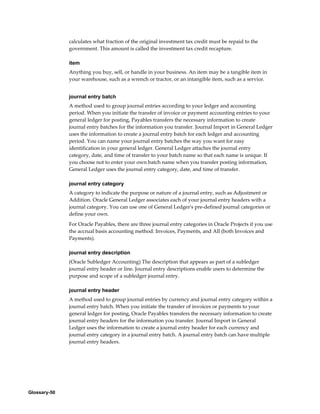 Glossary-50
calculates what fraction of the original investment tax credit must be repaid to the
government. This amount is called the investment tax credit recapture.
item
Anything you buy, sell, or handle in your business. An item may be a tangible item in
your warehouse, such as a wrench or tractor, or an intangible item, such as a service.
journal entry batch
A method used to group journal entries according to your ledger and accounting
period. When you initiate the transfer of invoice or payment accounting entries to your
general ledger for posting, Payables transfers the necessary information to create
journal entry batches for the information you transfer. Journal Import in General Ledger
uses the information to create a journal entry batch for each ledger and accounting
period. You can name your journal entry batches the way you want for easy
identification in your general ledger. General Ledger attaches the journal entry
category, date, and time of transfer to your batch name so that each name is unique. If
you choose not to enter your own batch name when you transfer posting information,
General Ledger uses the journal entry category, date, and time of transfer.
journal entry category
A category to indicate the purpose or nature of a journal entry, such as Adjustment or
Addition. Oracle General Ledger associates each of your journal entry headers with a
journal category. You can use one of General Ledger's pre-defined journal categories or
define your own.
For Oracle Payables, there are three journal entry categories in Oracle Projects if you use
the accrual basis accounting method: Invoices, Payments, and All (both Invoices and
Payments).
journal entry description
(Oracle Subledger Accounting) The description that appears as part of a subledger
journal entry header or line. Journal entry descriptions enable users to determine the
purpose and scope of a subledger journal entry.
journal entry header
A method used to group journal entries by currency and journal entry category within a
journal entry batch. When you initiate the transfer of invoices or payments to your
general ledger for posting, Oracle Payables transfers the necessary information to create
journal entry headers for the information you transfer. Journal Import in General
Ledger uses the information to create a journal entry header for each currency and
journal entry category in a journal entry batch. A journal entry batch can have multiple
journal entry headers.
 