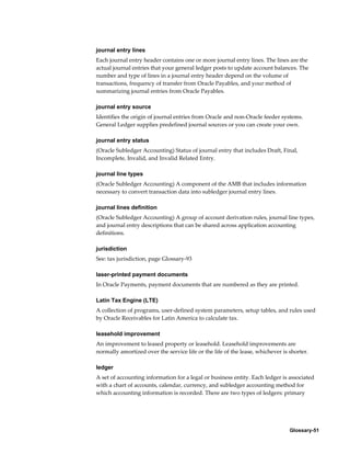 Glossary-51
journal entry lines
Each journal entry header contains one or more journal entry lines. The lines are the
actual journal entries that your general ledger posts to update account balances. The
number and type of lines in a journal entry header depend on the volume of
transactions, frequency of transfer from Oracle Payables, and your method of
summarizing journal entries from Oracle Payables.
journal entry source
Identifies the origin of journal entries from Oracle and non-Oracle feeder systems.
General Ledger supplies predefined journal sources or you can create your own.
journal entry status
(Oracle Subledger Accounting) Status of journal entry that includes Draft, Final,
Incomplete, Invalid, and Invalid Related Entry.
journal line types
(Oracle Subledger Accounting) A component of the AMB that includes information
necessary to convert transaction data into subledger journal entry lines.
journal lines definition
(Oracle Subledger Accounting) A group of account derivation rules, journal line types,
and journal entry descriptions that can be shared across application accounting
definitions.
jurisdiction
See: tax jurisdiction, page Glossary-93
laser-printed payment documents
In Oracle Payments, payment documents that are numbered as they are printed.
Latin Tax Engine (LTE)
A collection of programs, user-defined system parameters, setup tables, and rules used
by Oracle Receivables for Latin America to calculate tax.
leasehold improvement
An improvement to leased property or leasehold. Leasehold improvements are
normally amortized over the service life or the life of the lease, whichever is shorter.
ledger
A set of accounting information for a legal or business entity. Each ledger is associated
with a chart of accounts, calendar, currency, and subledger accounting method for
which accounting information is recorded. There are two types of ledgers: primary
 