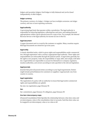 Glossary-52
ledgers and secondary ledgers. Each ledger is fully balanced and can be closed
independently of other ledgers.
ledger currency
The primary currency of a ledger. A ledger can have multiple currencies: one ledger
currency and one or more reporting currencies.
legal authority
A governing legal body that operates within a jurisdiction. The legal authority is
responsible for enforcing legislation, collecting fees and taxes, and making financial
appropriations within a given physical area for a type of law. For example, the Internal
Revenue Service is the legal authority for income tax law in the US.
legal document
A paper document sent to or sent by the customer or supplier. Many countries require
that legal documents are stored for up to ten years.
legal entity
A clearly identified entity, which is given rights and responsibilities under commercial
law, through registration with a country's appropriate legal authority. These rights and
responsibilities are enforceable through the judicial system. A legal entity generally has
the right to own property, trade, the responsibility to repay debt, and comply with labor
law. Legal entities are responsible to account for themselves to company regulators,
taxation authorities, and owners according to rules specified in the relevant legislation.
legal journals
Journals that print all journal entries according to your legal requirements. Entries
might include period balances for customers or suppliers. Legal journals vary from
country to country.
legal registration
The registration of a party with an authority to ensure that legal and/or commercial
rights and responsibilities are upheld.
See also: tax registration, page Glossary-94
lien
See: commitment, page Glossary-19, obligation, page Glossary-58
line item intercompany maps
(Financial Consolidation Hub) Specifies the relationship between a line item value and
an intercompany value in the consolidation chart of accounts. Each line item value can
be mapped to an intercompany value or no value at all.
 