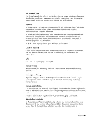 Glossary-53
line ordering rules
You define line ordering rules for invoice lines that you import into Receivables using
AutoInvoice. AutoInvoice uses these rules to order invoice lines when it groups the
transactions it creates into invoices, debit memos, and credit memos.
location
In Oracle Assets, a key flexfield combination specifying a particular place. You assign
each asset to a location. Oracle Assets uses location information to produce
Responsibility and Property Tax Reports.
In Oracle Receivables, a shorthand name for an address. Location appears in address
list of values to let you select the correct address based on an intuitive name. For
example, you may want to give the location name of Receiving Dock to the Ship To
business purpose of 100 Main Street.
In TCA, a point in geographical space described by an address.
Location Flexfield
Oracle Assets lets you define what information you want to keep about the locations
you use. You use your Location Flexfield to define how you want to keep the
information.
LTE
See: Latin Tax Engine, page Glossary-51
manual invoice
An invoice that you enter using either the Transactions or Transactions Summary
window.
manual journal entry
A journal entry you create in the Enter Journals window in Oracle General Ledger.
Manual journal entries can include regular, statistical, intercompany and foreign
currency entries.
manual reconciliation
The process where you manually reconcile bank statement details with the appropriate
batch or detail transaction. Oracle Cash Management generates all necessary accounting
entries.
See also: , reconciliation, page Glossary-75, reconciliation, page Glossary-75
Many-to-Many attribute
In Oracle Financial Analyzer, a relationship between one or more values of one base
dimension with one or more values of a second base dimension. For example, if you
have a Many-to-Many attribute definition where the first base dimension is
 