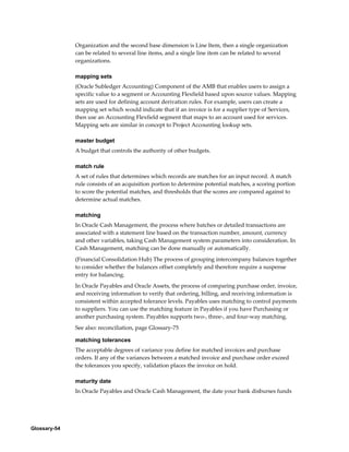 Glossary-54
Organization and the second base dimension is Line Item, then a single organization
can be related to several line items, and a single line item can be related to several
organizations.
mapping sets
(Oracle Subledger Accounting) Component of the AMB that enables users to assign a
specific value to a segment or Accounting Flexfield based upon source values. Mapping
sets are used for defining account derivation rules. For example, users can create a
mapping set which would indicate that if an invoice is for a supplier type of Services,
then use an Accounting Flexfield segment that maps to an account used for services.
Mapping sets are similar in concept to Project Accounting lookup sets.
master budget
A budget that controls the authority of other budgets.
match rule
A set of rules that determines which records are matches for an input record. A match
rule consists of an acquisition portion to determine potential matches, a scoring portion
to score the potential matches, and thresholds that the scores are compared against to
determine actual matches.
matching
In Oracle Cash Management, the process where batches or detailed transactions are
associated with a statement line based on the transaction number, amount, currency
and other variables, taking Cash Management system parameters into consideration. In
Cash Management, matching can be done manually or automatically.
(Financial Consolidation Hub) The process of grouping intercompany balances together
to consider whether the balances offset completely and therefore require a suspense
entry for balancing.
In Oracle Payables and Oracle Assets, the process of comparing purchase order, invoice,
and receiving information to verify that ordering, billing, and receiving information is
consistent within accepted tolerance levels. Payables uses matching to control payments
to suppliers. You can use the matching feature in Payables if you have Purchasing or
another purchasing system. Payables supports two-, three-, and four-way matching.
See also: reconciliation, page Glossary-75
matching tolerances
The acceptable degrees of variance you define for matched invoices and purchase
orders. If any of the variances between a matched invoice and purchase order exceed
the tolerances you specify, validation places the invoice on hold.
maturity date
In Oracle Payables and Oracle Cash Management, the date your bank disburses funds
 