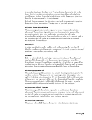Glossary-55
to a supplier for a future dated payment. Payables displays the maturity date on the
future dated payment document to inform your supplier and bank when the bank
should transfer funds to the supplier's bank. You can update the payment status from
Issued to Negotiable on or after the maturity date.
In Oracle Receivables, a date that determines when funds for an automatic receipt can
be transferred from your customer's bank account to your bank account.
maximum depreciation expense
The maximum possible depreciation expense for an asset in a mass depreciation
adjustment. The maximum depreciation expense for an asset is the greatest of the
depreciation actually taken in the tax book, the amount needed to bring the
accumulated depreciation up to the accumulated depreciation in the corporate book, or
the amount needed to bring the accumulated depreciation up to the accumulated
depreciation in the control book.
merchant ID
A unique identification number used for credit card processing. The merchant ID
identifies your business to iPayment, to your customer's electronic payment system and
credit card vendor, and to your remittance bank.
meta data
Data you enter in Oracle General Ledger to represent structures in Oracle Financial
Analyzer. Meta data consists of the dimensions, segment range sets, hierarchies,
financial data items, and financial data sets you define in Oracle General Ledger. When
you load financial data from Oracle General Ledger, Oracle Financial Analyzer creates
dimensions, dimension values, hierarchies, and variables based on the meta data.
minimum accountable unit
The smallest meaningful denomination of a currency (this might not correspond to the
standard precision). While a currency may require a precision of three places to the
right of the decimal point, for example, .001 (one thousandth), the lowest denomination
of the currency may represent 0.025 (twenty-five thousandths). Under this example, the
Minimum Accountable Unit would be .025. Calculations in this currency would be
rounded to .025 (the Minimum Accountable Unit), not .001 (the precision).
minimum depreciation expense
The minimum possible depreciation expense for an asset in a mass depreciation
adjustment. The minimum depreciation expense for an asset in a tax book is the amount
needed to bring the accumulated depreciation up to the accumulated depreciation in
the corporate book or control book, or zero, whichever is greater.
minimum interest amount
The amount below which Payables does not pay interest on an overdue invoice.
 