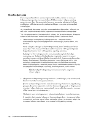 2-6    Oracle Financials Implementation Guide
Reporting Currencies
If you only need a different currency representation of the primary or secondary
ledgers, assign reporting currencies to them. Unlike secondary ledgers, reporting
currencies must share the same chart of accounts, accounting calendar/period type
combination, subledger accounting method, and ledger processing options as their
source ledger.
As a general rule, always use reporting currencies instead of secondary ledgers if you
only need to maintain an accounting representation that differs in currency alone.
You can assign reporting currencies to both primary and secondary ledgers. Reporting
currencies are maintained at one of the following currency conversion levels:
• The subledger level reporting currency maintains a complete currency
representation of your subledger journals, General Ledger journals entries, and
balances.
When using the subledger level reporting currency, define currency conversion
rules. These rules provide instructions on how to convert subledger and general
ledger data to one or more subledger level reporting currencies.
Subledger level reporting currencies are maintained using both Subledger
Accounting and the General Ledger Posting program to create the necessary
subledger journals and General Ledger journals in both the primary and secondary
ledgers simultaneously. Subledger Accounting creates the journal entries from
subledger transactions if the subledger integrates with Subledger Accounting.
General Ledger Posting creates the journal entries for all other transactions that do
not integrate with Subledger Accounting, including manual journal entries.
Note: Subledger level reporting currencies can only be assigned to
primary ledgers.
• The journal level reporting currency maintains General Ledger journal entries and
balances in another currency representation.
Journal level reporting currencies are maintained using the General Ledger Posting
program. Every time a journal is posted in the source ledger, such as the primary or
secondary ledger, the journal is automatically converted to the respective currency
of the journal level reporting currency.
• The balance level reporting currency only maintains balances in another currency.
It maintains the translated balances of the source ledger. Every time general ledger
translation is run in the source ledger, such as the primary or secondary ledger, the
translated balances are reflected in the balance level reporting currency.
 