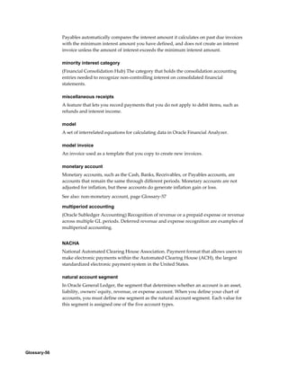 Glossary-56
Payables automatically compares the interest amount it calculates on past due invoices
with the minimum interest amount you have defined, and does not create an interest
invoice unless the amount of interest exceeds the minimum interest amount.
minority interest category
(Financial Consolidation Hub) The category that holds the consolidation accounting
entries needed to recognize non-controlling interest on consolidated financial
statements.
miscellaneous receipts
A feature that lets you record payments that you do not apply to debit items, such as
refunds and interest income.
model
A set of interrelated equations for calculating data in Oracle Financial Analyzer.
model invoice
An invoice used as a template that you copy to create new invoices.
monetary account
Monetary accounts, such as the Cash, Banks, Receivables, or Payables accounts, are
accounts that remain the same through different periods. Monetary accounts are not
adjusted for inflation, but these accounts do generate inflation gain or loss.
See also: non-monetary account, page Glossary-57
multiperiod accounting
(Oracle Subledger Accounting) Recognition of revenue or a prepaid expense or revenue
across multiple GL periods. Deferred revenue and expense recognition are examples of
multiperiod accounting.
NACHA
National Automated Clearing House Association. Payment format that allows users to
make electronic payments within the Automated Clearing House (ACH), the largest
standardized electronic payment system in the United States.
natural account segment
In Oracle General Ledger, the segment that determines whether an account is an asset,
liability, owners' equity, revenue, or expense account. When you define your chart of
accounts, you must define one segment as the natural account segment. Each value for
this segment is assigned one of the five account types.
 