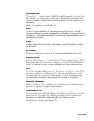 Glossary-57
natural application
A transaction type parameter that, if enabled, does not let you apply a transaction to a
debit item if the application will reverse the sign of the debit item (for example, from a
positive to a negative balance). Natural application does not apply to chargebacks and
adjustments.
See also: Overapplication, page Glossary-60
nesting
The act of grouping calculations to express the sequence of routines in a formula.
Traditional mathematical nesting uses parenthesis and brackets. Oracle General Ledger
EasyCalc uses a straightforward and logical nesting method that eliminates the need for
parenthetical expressions.
netting
In Oracle Payables, the process where trading partners agree to offset their payables
and receivables.
net allocation
Allocation in which you post the net of all allocations to an allocated-out account.
netting agreement
In Oracle Payables, a group of trading partners with their associated business rules that
determine the types of transactions to be selected for netting. The Netting Agreement
controls how a group of trading partners net Payables and Receivables transactions.
nexus
The amount and degree of business activity that must be present before a tax authority
can impose a registration, tax filing, and/or tax collection responsibility on an entity.
The amount of activity or connection that is necessary to create nexus tends to vary
from jurisdiction to jurisdiction, and consequently, is defined by jurisdiction.
non-invoice related claim
A claim that is due to a discrepancy between the billed amount and the paid amount,
and cannot be identified with a particular transaction.
non-monetary account
Non-monetary accounts, such as fixed assets and most expense and revenue accounts,
are accounts that are revalued due to inflation or deflation effects. Non-monetary
accounts must be adjusted at each period-end to reflect balance changes.
See also: monetary account, page Glossary-56
 