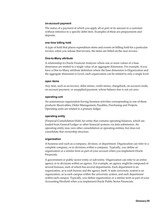 Glossary-59
on-account payment
The status of a payment of which you apply all or part of its amount to a customer
without reference to a specific debit item. Examples of these are prepayments and
deposits.
one time billing hold
A type of hold that places expenditure items and events on billing hold for a particular
invoice; when you release that invoice, the items are billed on the next invoice.
One-to-Many attribute
A relationship in Oracle Financial Analyzer where one or more values of a base
dimension are related to a single value of an aggregate dimension. For example, if you
have a One-to-Many attribute definition where the base dimension is Organization and
the aggregate dimension is Level, each organization can be related to only a single level.
open items
Any item, such as an invoice, debit memo, credit memo, chargeback, on-account credit,
on-account payment, or unapplied payment, whose balance due is not yet zero.
operating unit
An autonomous organization having business activities corresponding to one of these
products: Receivables, Order Management, Payables, Purchasing and Projects.
Operating units are related to a primary ledger.
operating entity
(Financial Consolidation Hub) An entity that contains operating balances, which are
loaded from General Ledger or other financial systems via data submission. An
operating entity may own other consolidation or operating entities, but does not
consolidate that ownership structure.
organization
A business unit such as a company, division, or department. Organization can refer to a
complete company, or to divisions within a company. Typically, you define an
organization or a similar term as part of your account when you implement Oracle
Financials.
A government or public sector entity or sub-entity. Organization can refer to an entire
agency or to divisions within an agency. For example, an agency might be composed of
several bureaus, each of which has several departments. Each department is an
organization, as is each bureau and the agency itself. A state university system is an
organization, as is each campus within the university system, and each department
within each campus. Typically, you define organization or a similar term as part of your
Accounting Flexfield when you implement Oracle Public Sector Financials.
 