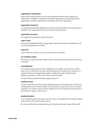 Glossary-60
organization classification
Organization classifications are set of system-defined attributes that categorize an
organization. Examples of classifications include operating unit, project expenditure
organization, inventory organization and human resources organization.
organization hierarchy
An organization hierarchy displays hierarchical relationships between organizations in
enterprise. Use organization hierarchy to create security profiles.
organization structure
See: organization hierarchy, page Glossary-60
output entity
(Financial Consolidation Hub) A target entity where the results of a consolidation rule
or a manual adjustment is written.
output tax
A tax charged by a party on the sale or movement of a product.
out of balance batch
The status of a batch when the control count or amount does not equal the actual count
or amount.
overapplication
A transaction type parameter that, if enabled, lets you apply a transaction to a debit
item even if it will reverse the sign of the debit item (for example, from a positive to a
negative balance). Overapplication applies to debit items such as debit memos,
deposits, guarantees, credit memos, and on-account credits.
See also: Natural Application Only, page Glossary-56
overflow record
A type of bank file record that stores additional payment information that could not fit
on the payment record. Each overflow record must have a payment record as a parent.
Typically, an overflow record will store additional invoice numbers and the amount of
the payment to apply to each invoice.
parallel allocation
A set of allocation rules that carries out the rules in an autoallocation set without regard
to the outcome of the other rules in the set.
See also: autoallocation set, page Glossary-9, step-down allocation, page Glossary-88
 