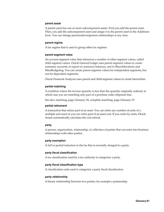 Glossary-61
parent asset
A parent asset has one or more subcomponent assets. First you add the parent asset.
Then, you add the subcomponent asset and assign it to the parent asset in the Additions
form. You can change parent/subcomponent relationships at any time.
parent regime
A tax regime that is used to group other tax regimes.
parent segment value
An account segment value that references a number of other segment values, called
child segment values. Oracle General Ledger uses parent segment values to create
summary accounts, to report on summary balances, and in MassAllocations and
MassBudgeting. You can create parent segment values for independent segments, but
not for dependent segments.
Oracle Financial Analyzer uses parent and child segment values to create hierarchies.
partial matching
A condition where the invoice quantity is less than the quantity originally ordered, in
which case you are matching only part of a purchase order shipment line.
See also: matching, page Glossary-54, complete matching, page Glossary-19
partial retirement
A transaction that retires part of an asset. You can retire any number of units of a
multiple unit asset or you can retire part of an asset cost. If you retire by units, Oracle
Assets automatically calculates the cost retired.
party
A person, organization, relationship, or collection of parties that can enter into business
relationships with other parties.
party exemption
A full or partial reduction in the tax that is normally charged to a party.
party fiscal classification
A tax classification used by a tax authority to categorize a party.
party fiscal classification type
A classification code used to categorize a party fiscal classification.
party relationship
A binary relationship between two parties, for example a partnership.
 