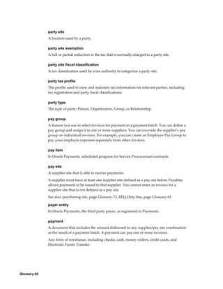 Glossary-62
party site
A location used by a party.
party site exemption
A full or partial reduction in the tax that is normally charged to a party site.
party site fiscal classification
A tax classification used by a tax authority to categorize a party site.
party tax profile
The profile used to view and maintain tax information for relevant parties, including
tax registration and party fiscal classifications.
party type
The type of party; Person, Organization, Group, or Relationship.
pay group
A feature you use to select invoices for payment in a payment batch. You can define a
pay group and assign it to one or more suppliers. You can override the supplier's pay
group on individual invoices. For example, you can create an Employee Pay Group to
pay your employee expenses separately from other invoices.
pay item
In Oracle Payments, scheduled progress for Service Procurement contracts.
pay site
A supplier site that is able to receive payments.
A supplier must have at least one supplier site defined as a pay site before Payables
allows payments to be issued to that supplier. You cannot enter an invoice for a
supplier site that is not defined as a pay site.
See also: purchasing site, page Glossary-73, RFQ Only Site, page Glossary-81
payer entity
In Oracle Payments, the third party payer, as registered in Payments.
payment
A document that includes the amount disbursed to any supplier/pay site combination
as the result of a payment batch. A payment can pay one or more invoices.
Any form of remittance, including checks, cash, money orders, credit cards, and
Electronic Funds Transfer.
 