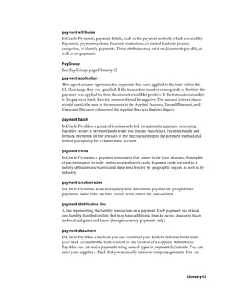 Glossary-63
payment attributes
In Oracle Payments, payment details, such as the payment method, which are used by
Payments, payment systems, financial institutions, or central banks to process,
categorize, or identify payments. These attributes may exist on documents payable, as
well as on payments.
PayGroup
See: Pay Group, page Glossary-62
payment application
This report column represents the payments that were applied to the item within the
GL Date range that you specified. If the transaction number corresponds to the item the
payment was applied to, then the amount should be positive. If the transaction number
is the payment itself, then the amount should be negative. The amount in this column
should match the sum of the amounts in the Applied Amount, Earned Discount, and
Unearned Discount columns of the Applied Receipts Register Report.
payment batch
In Oracle Payables, a group of invoices selected for automatic payment processing.
Payables creates a payment batch when you initiate AutoSelect. Payables builds and
formats payments for the invoices in the batch according to the payment method and
format you specify for a chosen bank account.
payment cards
In Oracle Payments, a payment instrument that comes in the form of a card. Examples
of payment cards include credit cards and debit cards. Payment cards are used in a
variety of business scenarios and these tend to vary by geographic region, as well as by
industry.
payment creation rules
In Oracle Payments, rules that specify how documents payable are grouped into
payments. Some rules are hard coded, while others are user-defined.
payment distribution line
A line representing the liability transaction on a payment. Each payment has at least
one liability distribution line, but may have additional lines to record discounts taken
and realized gains and losses (foreign currency payments only).
payment document
In Oracle Payables, a medium you use to instruct your bank to disburse funds from
your bank account to the bank account or site location of a supplier. With Oracle
Payables you can make payments using several types of payment documents. You can
send your supplier a check that you manually create or computer-generate. You can
 
