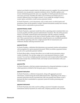 Glossary-64
instruct your bank to transfer funds to the bank account of a supplier. For each payment
document, you can generate a separate remittance advice. Payables updates your
invoice scheduled payment the same way regardless of which payment document you
use to pay an invoice. Payables also allows you to instruct your bank to pay in a
currency different from your ledger currency, if you enable the multiple currency
system option and define a multi-currency payment format.
In Oracle Payments, a set of documents, such as check stock, on which checks and
promissory notes can be printed or written. Payment documents usually have security
features such as watermarks to prevent fraud.
payment factory model
In Oracle Payments, a payment model that allows operating units to maintain their own
accounts payable and other payment administrative functions. The role of the payment
factory is to handle communication and transactions with the company's banking
partners. Invoice selection can be done in Oracle Payables within a single operating
unit. Then a payment factory administrator using Payments can consolidate payments
from different operating units into a single payment file for transmission and
settlement, thereby reducing transaction costs.
payment format
In Oracle Payables, a definition that determines your payment creation and remittance
advice programs for a given payment document. When you define a payment format,
you do so for a particular payment method.
In Oracle Receivables, a feature that allows you to make invoice payments using a
variety of methods. You can then assign one or more payment formats to a bank
account. You can have multiple payment formats for each receipt method. Receivables
associates receipt class, remittance bank, and receipt account information with your
receipt entries.
payment file
In Oracle Payments, a file that contains instructions for a financial institution to make or
collect payments on behalf of the first party payer or first party payee.
payment instruction
In Oracle Payments, a collection of payments, along with aggregate payment
information, created during the funds disbursement flow. Depending on the setup, a
payment instruction may be converted into a file to be printed onto checks or into a
payment file that is transmitted to a payment system for further processing and
disbursement.
payment instrument
In Oracle Payments, the entity used for settling a payment. Examples of payment
instruments used by Payments are credit cards, company purchase cards, and bank
 