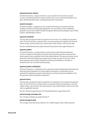 Glossary-66
payment process request
In Oracle Payments, a request made by a source product for Payments' payment
services. The payment process request contains one or more documents payable to be
paid, identifying information, and optional payment instructions.
payment program
In Oracle Payables, a program you use to build and format your payment. Oracle
Payables provides several payment programs. You can define as many additional
programs as you need. Oracle Payables recognizes three payment program types: Build,
Format, and Remittance Advice.
payment schedules
The due date and discount date for payment of an invoice. For example, the payment
term '2% 10, Net 30' lets a customer take a two percent discount if payment is received
within 10 days with the full invoice amount due within 30 days of the invoice date.
See also: scheduled payment, page Glossary-82, payment terms, page Glossary-66
payment system
In Oracle Payments, a communication system that provides financial settlement
services. Companies that deploy Payments choose payment systems to process their
funds captures and, sometimes, their funds disbursements. The payment system can be
the bank at which the deploying company has its bank accounts or it can be a third
party processor that connects companies and financial institutions. The latter is
commonly the case for credit card processing.
payment system certification
In Oracle Payments, a certification from a payment system indicating that Payments has
built and tested integrations for funds capture transactions. Certifications do not
preclude the deploying company from having to test their Payments installation with
the payment system issuing the certification.
payment terms
The due date and discount date for payment of a transaction. For example, the payment
term '2% 10, Net 30' lets a customer take a two percent discount if payment is received
within 10 days; after 10 days, the entire balance is due within 30 days of the invoice date
with no applicable discount.
See also: discount, page Glossary-29, scheduled payment, page Glossary-82
period-average exchange rate
See: average exchange rate, page Glossary-9
period average-to-date
The average of the end-of-day balances for a related range of days within a period.
 