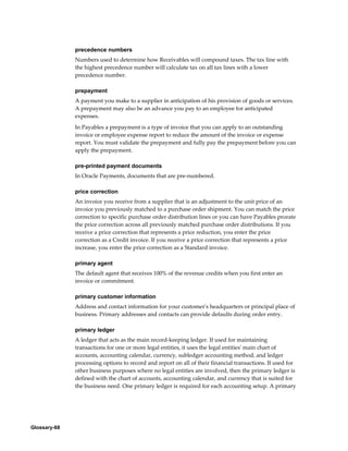 Glossary-68
precedence numbers
Numbers used to determine how Receivables will compound taxes. The tax line with
the highest precedence number will calculate tax on all tax lines with a lower
precedence number.
prepayment
A payment you make to a supplier in anticipation of his provision of goods or services.
A prepayment may also be an advance you pay to an employee for anticipated
expenses.
In Payables a prepayment is a type of invoice that you can apply to an outstanding
invoice or employee expense report to reduce the amount of the invoice or expense
report. You must validate the prepayment and fully pay the prepayment before you can
apply the prepayment.
pre-printed payment documents
In Oracle Payments, documents that are pre-numbered.
price correction
An invoice you receive from a supplier that is an adjustment to the unit price of an
invoice you previously matched to a purchase order shipment. You can match the price
correction to specific purchase order distribution lines or you can have Payables prorate
the price correction across all previously matched purchase order distributions. If you
receive a price correction that represents a price reduction, you enter the price
correction as a Credit invoice. If you receive a price correction that represents a price
increase, you enter the price correction as a Standard invoice.
primary agent
The default agent that receives 100% of the revenue credits when you first enter an
invoice or commitment.
primary customer information
Address and contact information for your customer's headquarters or principal place of
business. Primary addresses and contacts can provide defaults during order entry.
primary ledger
A ledger that acts as the main record-keeping ledger. If used for maintaining
transactions for one or more legal entities, it uses the legal entities' main chart of
accounts, accounting calendar, currency, subledger accounting method, and ledger
processing options to record and report on all of their financial transactions. If used for
other business purposes where no legal entities are involved, then the primary ledger is
defined with the chart of accounts, accounting calendar, and currency that is suited for
the business need. One primary ledger is required for each accounting setup. A primary
 